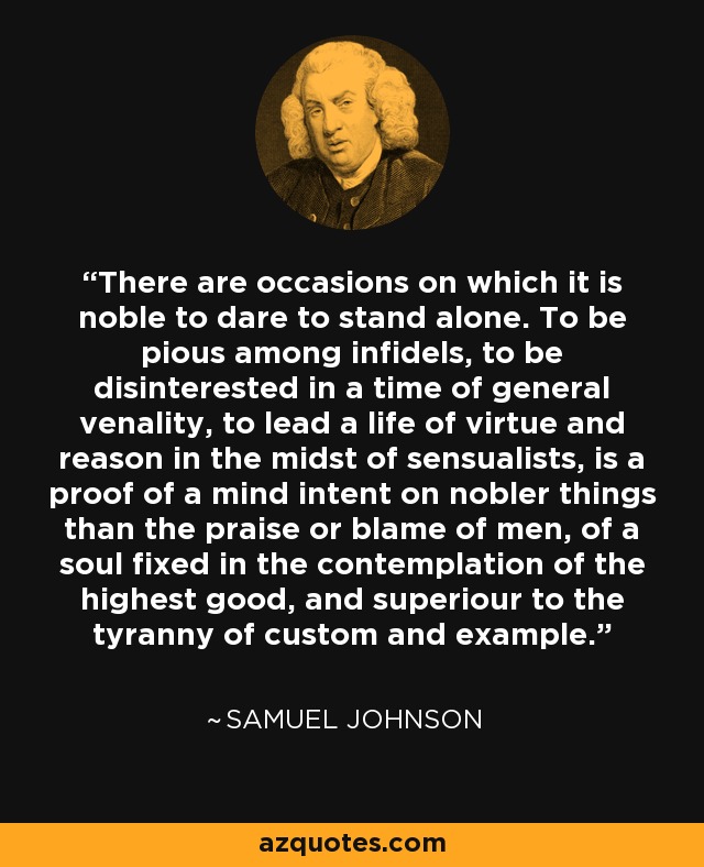 There are occasions on which it is noble to dare to stand alone. To be pious among infidels, to be disinterested in a time of general venality, to lead a life of virtue and reason in the midst of sensualists, is a proof of a mind intent on nobler things than the praise or blame of men, of a soul fixed in the contemplation of the highest good, and superiour to the tyranny of custom and example. - Samuel Johnson