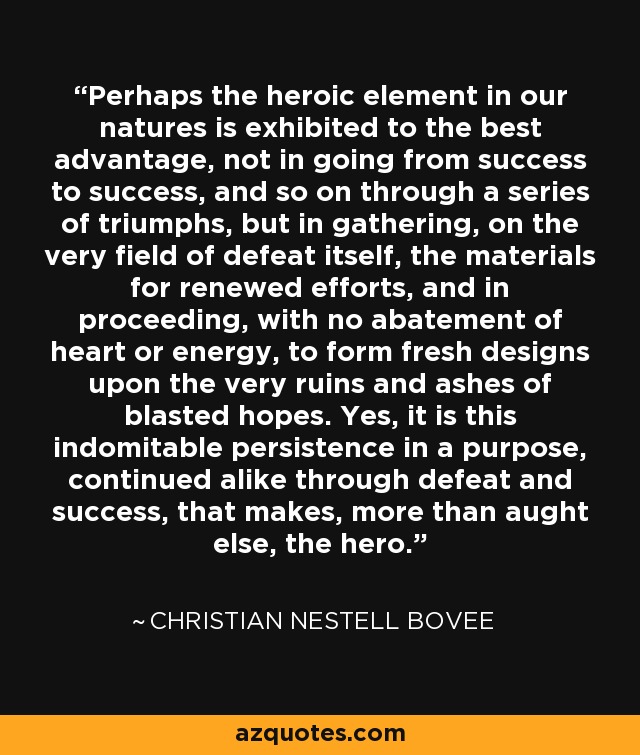 Perhaps the heroic element in our natures is exhibited to the best advantage, not in going from success to success, and so on through a series of triumphs, but in gathering, on the very field of defeat itself, the materials for renewed efforts, and in proceeding, with no abatement of heart or energy, to form fresh designs upon the very ruins and ashes of blasted hopes. Yes, it is this indomitable persistence in a purpose, continued alike through defeat and success, that makes, more than aught else, the hero. - Christian Nestell Bovee