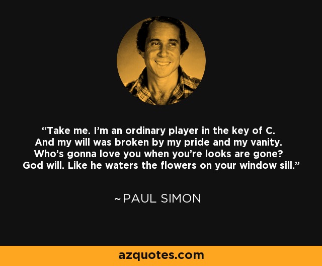 Take me. I'm an ordinary player in the key of C. And my will was broken by my pride and my vanity. Who's gonna love you when you're looks are gone? God will. Like he waters the flowers on your window sill. - Paul Simon