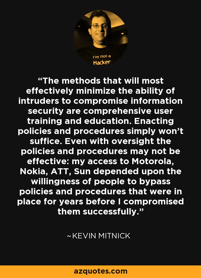 The methods that will most effectively minimize the ability of intruders to compromise information security are comprehensive user training and education. Enacting policies and procedures simply won't suffice. Even with oversight the policies and procedures may not be effective: my access to Motorola, Nokia, ATT, Sun depended upon the willingness of people to bypass policies and procedures that were in place for years before I compromised them successfully. - Kevin Mitnick