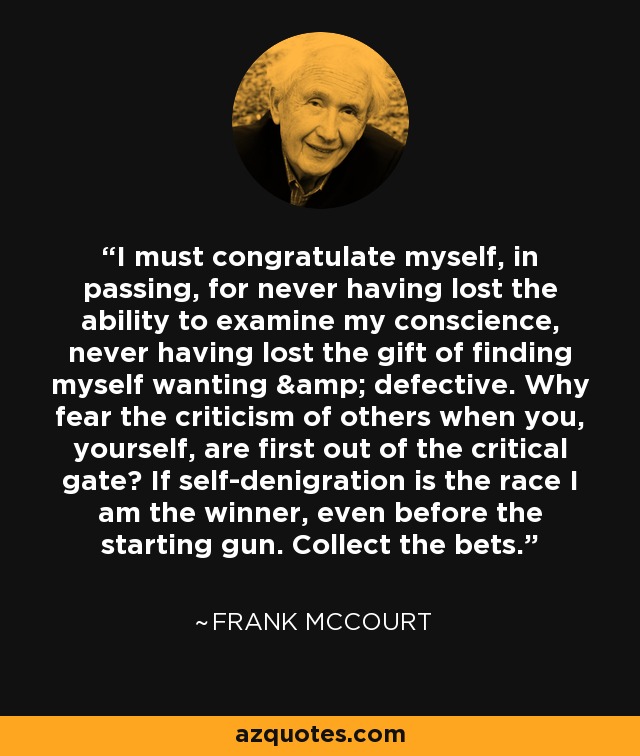 I must congratulate myself, in passing, for never having lost the ability to examine my conscience, never having lost the gift of finding myself wanting & defective. Why fear the criticism of others when you, yourself, are first out of the critical gate? If self-denigration is the race I am the winner, even before the starting gun. Collect the bets. - Frank McCourt