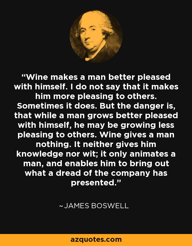 Wine makes a man better pleased with himself. I do not say that it makes him more pleasing to others. Sometimes it does. But the danger is, that while a man grows better pleased with himself, he may be growing less pleasing to others. Wine gives a man nothing. It neither gives him knowledge nor wit; it only animates a man, and enables him to bring out what a dread of the company has presented. - James Boswell