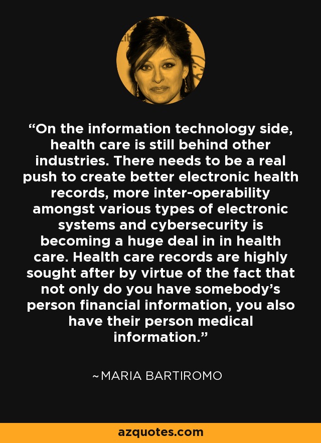 On the information technology side, health care is still behind other industries. There needs to be a real push to create better electronic health records, more inter-operability amongst various types of electronic systems and cybersecurity is becoming a huge deal in in health care. Health care records are highly sought after by virtue of the fact that not only do you have somebody's person financial information, you also have their person medical information. - Maria Bartiromo