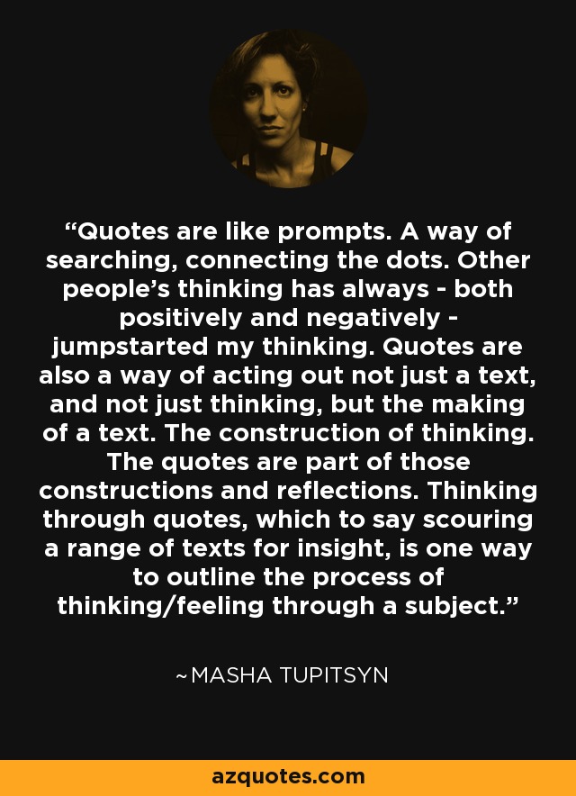 Quotes are like prompts. A way of searching, connecting the dots. Other people's thinking has always - both positively and negatively - jumpstarted my thinking. Quotes are also a way of acting out not just a text, and not just thinking, but the making of a text. The construction of thinking. The quotes are part of those constructions and reflections. Thinking through quotes, which to say scouring a range of texts for insight, is one way to outline the process of thinking/feeling through a subject. - Masha Tupitsyn