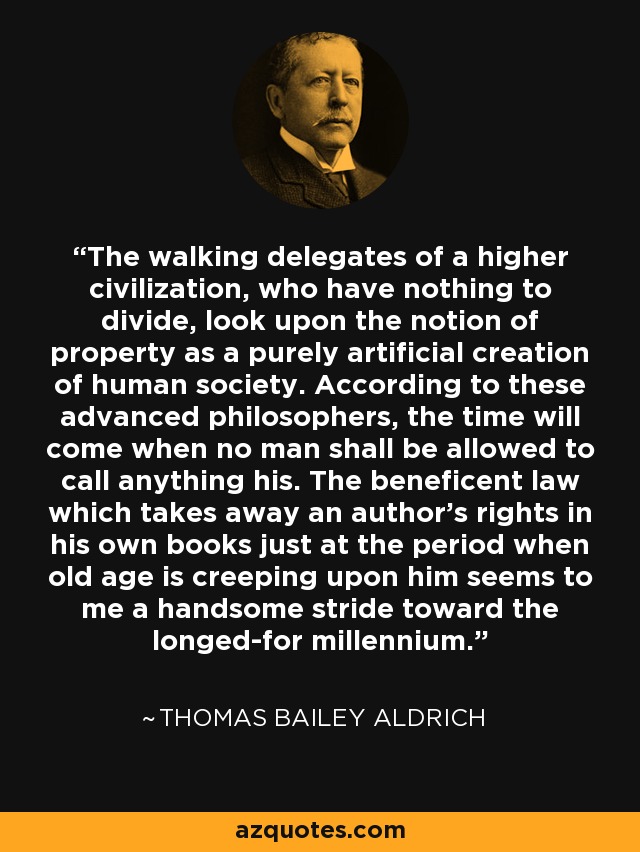 The walking delegates of a higher civilization, who have nothing to divide, look upon the notion of property as a purely artificial creation of human society. According to these advanced philosophers, the time will come when no man shall be allowed to call anything his. The beneficent law which takes away an author's rights in his own books just at the period when old age is creeping upon him seems to me a handsome stride toward the longed-for millennium. - Thomas Bailey Aldrich