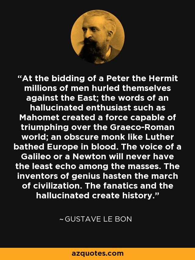 At the bidding of a Peter the Hermit millions of men hurled themselves against the East; the words of an hallucinated enthusiast such as Mahomet created a force capable of triumphing over the Graeco-Roman world; an obscure monk like Luther bathed Europe in blood. The voice of a Galileo or a Newton will never have the least echo among the masses. The inventors of genius hasten the march of civilization. The fanatics and the hallucinated create history. - Gustave Le Bon