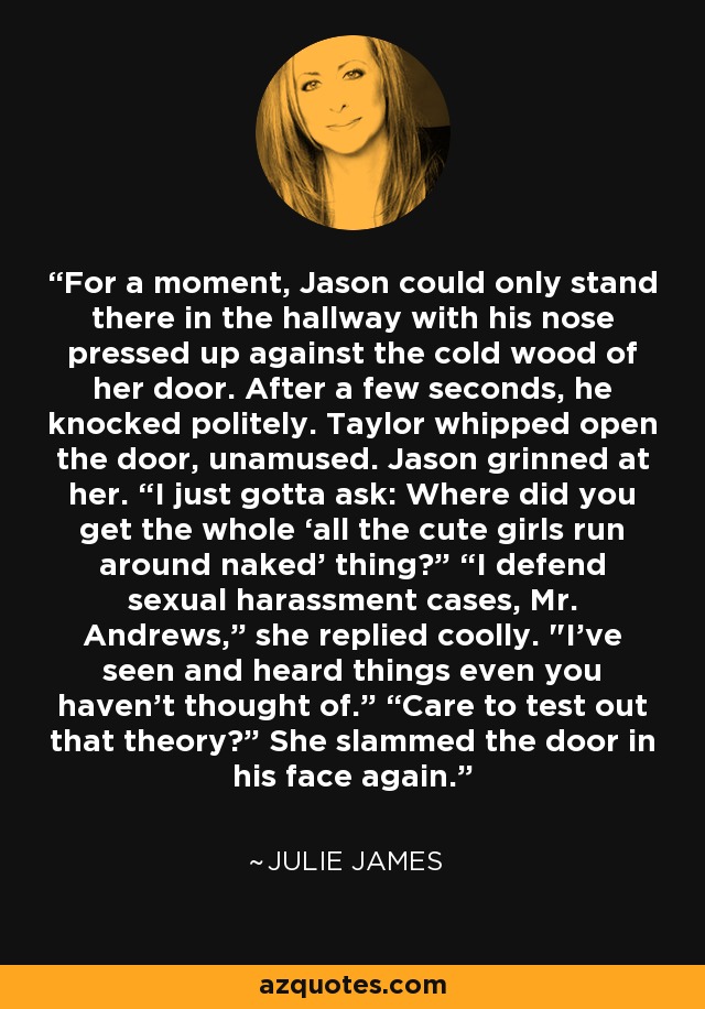 For a moment, Jason could only stand there in the hallway with his nose pressed up against the cold wood of her door. After a few seconds, he knocked politely. Taylor whipped open the door, unamused. Jason grinned at her. “I just gotta ask: Where did you get the whole ‘all the cute girls run around naked’ thing?” “I defend sexual harassment cases, Mr. Andrews,” she replied coolly. 