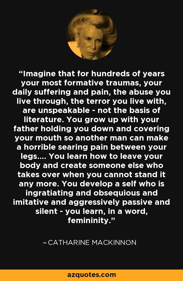 Imagine that for hundreds of years your most formative traumas, your daily suffering and pain, the abuse you live through, the terror you live with, are unspeakable - not the basis of literature. You grow up with your father holding you down and covering your mouth so another man can make a horrible searing pain between your legs.... You learn how to leave your body and create someone else who takes over when you cannot stand it any more. You develop a self who is ingratiating and obsequious and imitative and aggressively passive and silent - you learn, in a word, femininity. - Catharine MacKinnon