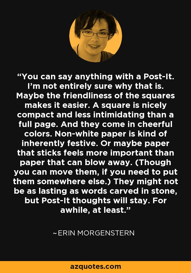 You can say anything with a Post-It. I’m not entirely sure why that is. Maybe the friendliness of the squares makes it easier. A square is nicely compact and less intimidating than a full page. And they come in cheerful colors. Non-white paper is kind of inherently festive. Or maybe paper that sticks feels more important than paper that can blow away. (Though you can move them, if you need to put them somewhere else.) They might not be as lasting as words carved in stone, but Post-It thoughts will stay. For awhile, at least. - Erin Morgenstern