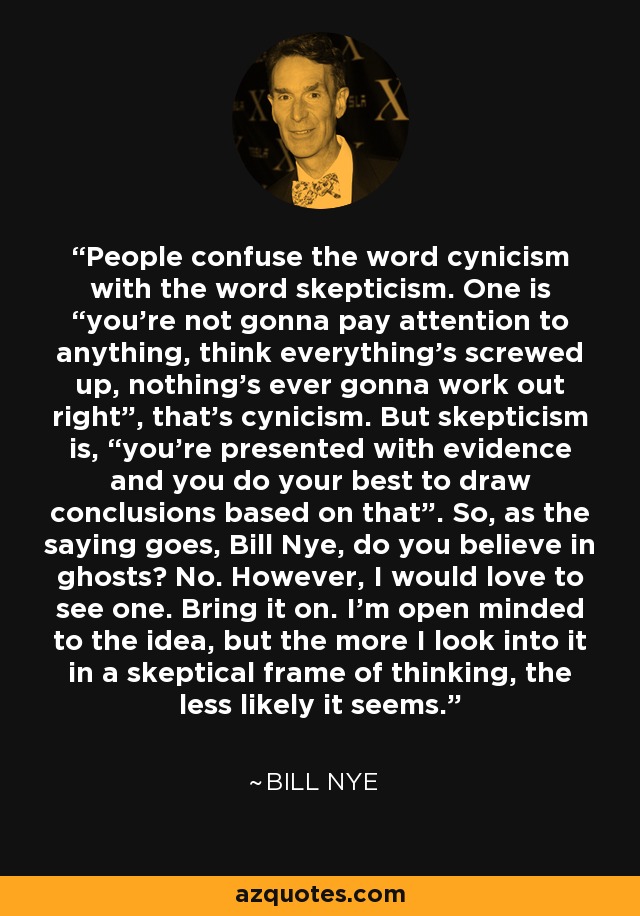 People confuse the word cynicism with the word skepticism. One is “you’re not gonna pay attention to anything, think everything’s screwed up, nothing’s ever gonna work out right”, that’s cynicism. But skepticism is, “you’re presented with evidence and you do your best to draw conclusions based on that”. So, as the saying goes, Bill Nye, do you believe in ghosts? No. However, I would love to see one. Bring it on. I’m open minded to the idea, but the more I look into it in a skeptical frame of thinking, the less likely it seems. - Bill Nye