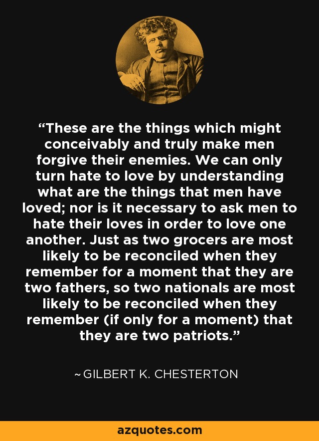 These are the things which might conceivably and truly make men forgive their enemies. We can only turn hate to love by understanding what are the things that men have loved; nor is it necessary to ask men to hate their loves in order to love one another. Just as two grocers are most likely to be reconciled when they remember for a moment that they are two fathers, so two nationals are most likely to be reconciled when they remember (if only for a moment) that they are two patriots. - Gilbert K. Chesterton