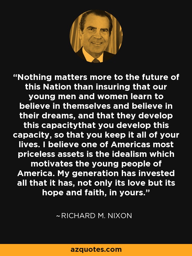 Nothing matters more to the future of this Nation than insuring that our young men and women learn to believe in themselves and believe in their dreams, and that they develop this capacitythat you develop this capacity, so that you keep it all of your lives. I believe one of Americas most priceless assets is the idealism which motivates the young people of America. My generation has invested all that it has, not only its love but its hope and faith, in yours. - Richard M. Nixon