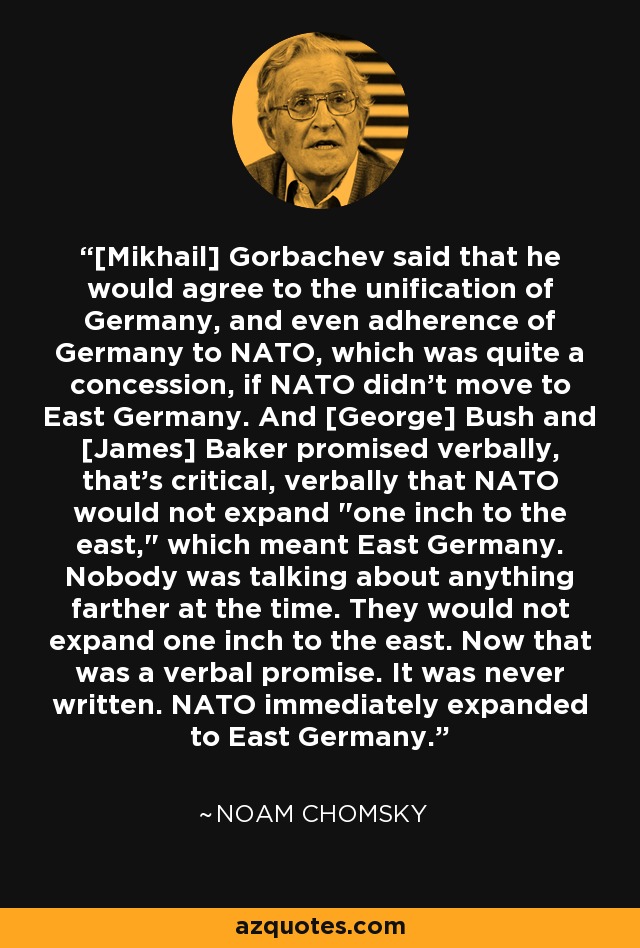 [Mikhail] Gorbachev said that he would agree to the unification of Germany, and even adherence of Germany to NATO, which was quite a concession, if NATO didn't move to East Germany. And [George] Bush and [James] Baker promised verbally, that's critical, verbally that NATO would not expand 