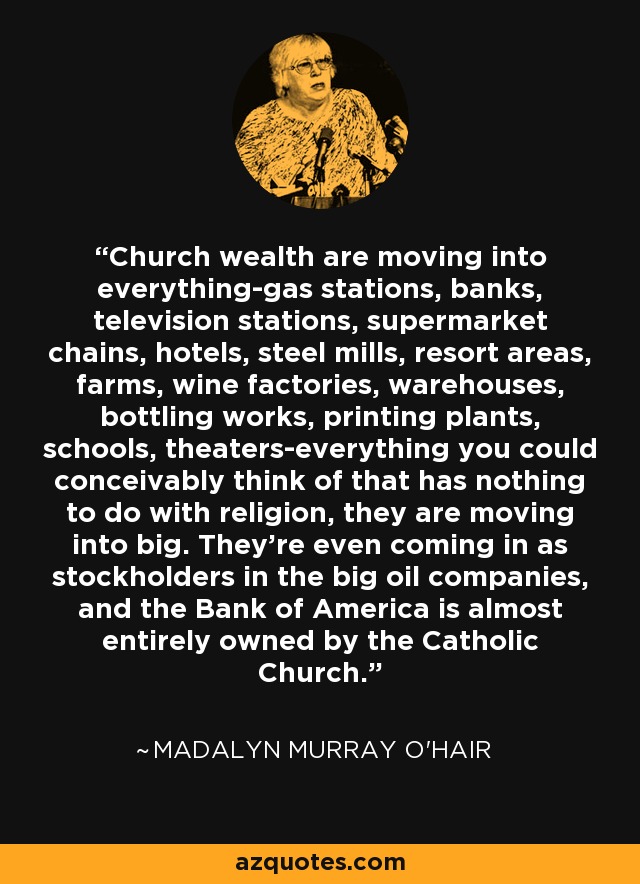 Church wealth are moving into everything-gas stations, banks, television stations, supermarket chains, hotels, steel mills, resort areas, farms, wine factories, warehouses, bottling works, printing plants, schools, theaters-everything you could conceivably think of that has nothing to do with religion, they are moving into big. They're even coming in as stockholders in the big oil companies, and the Bank of America is almost entirely owned by the Catholic Church. - Madalyn Murray O'Hair
