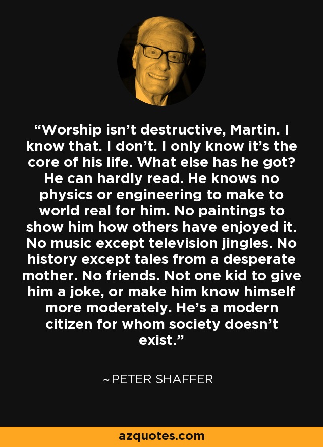 Worship isn't destructive, Martin. I know that. I don't. I only know it's the core of his life. What else has he got? He can hardly read. He knows no physics or engineering to make to world real for him. No paintings to show him how others have enjoyed it. No music except television jingles. No history except tales from a desperate mother. No friends. Not one kid to give him a joke, or make him know himself more moderately. He's a modern citizen for whom society doesn't exist. - Peter Shaffer