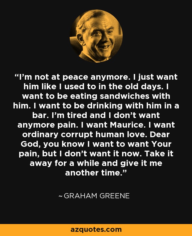 I’m not at peace anymore. I just want him like I used to in the old days. I want to be eating sandwiches with him. I want to be drinking with him in a bar. I’m tired and I don’t want anymore pain. I want Maurice. I want ordinary corrupt human love. Dear God, you know I want to want Your pain, but I don’t want it now. Take it away for a while and give it me another time. - Graham Greene