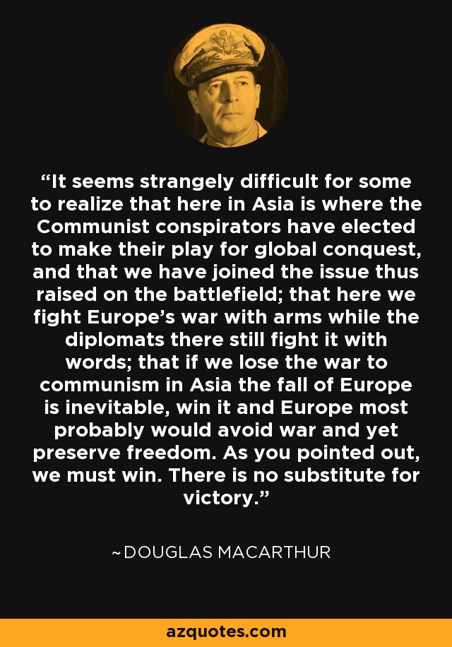 It seems strangely difficult for some to realize that here in Asia is where the Communist conspirators have elected to make their play for global conquest, and that we have joined the issue thus raised on the battlefield; that here we fight Europe's war with arms while the diplomats there still fight it with words; that if we lose the war to communism in Asia the fall of Europe is inevitable, win it and Europe most probably would avoid war and yet preserve freedom. As you pointed out, we must win. There is no substitute for victory. - Douglas MacArthur