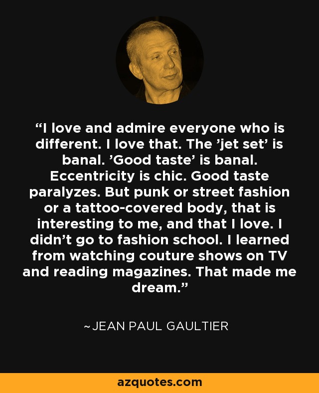 I love and admire everyone who is different. I love that. The 'jet set' is banal. 'Good taste' is banal. Eccentricity is chic. Good taste paralyzes. But punk or street fashion or a tattoo-covered body, that is interesting to me, and that I love. I didn't go to fashion school. I learned from watching couture shows on TV and reading magazines. That made me dream. - Jean Paul Gaultier