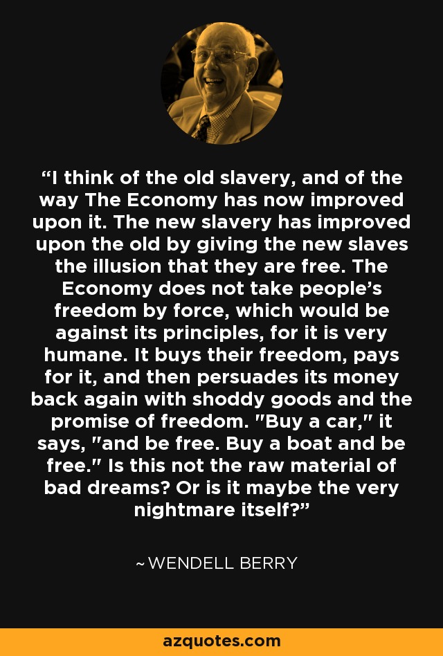 I think of the old slavery, and of the way The Economy has now improved upon it. The new slavery has improved upon the old by giving the new slaves the illusion that they are free. The Economy does not take people's freedom by force, which would be against its principles, for it is very humane. It buys their freedom, pays for it, and then persuades its money back again with shoddy goods and the promise of freedom. 