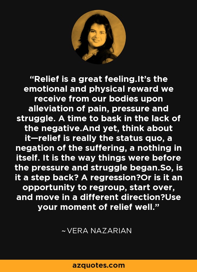 Relief is a great feeling.It's the emotional and physical reward we receive from our bodies upon alleviation of pain, pressure and struggle. A time to bask in the lack of the negative.And yet, think about it—relief is really the status quo, a negation of the suffering, a nothing in itself. It is the way things were before the pressure and struggle began.So, is it a step back? A regression?Or is it an opportunity to regroup, start over, and move in a different direction?Use your moment of relief well. - Vera Nazarian