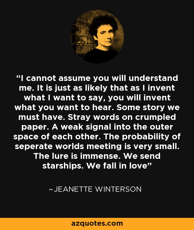 I cannot assume you will understand me. It is just as likely that as I invent what I want to say, you will invent what you want to hear. Some story we must have. Stray words on crumpled paper. A weak signal into the outer space of each other. The probability of seperate worlds meeting is very small. The lure is immense. We send starships. We fall in love - Jeanette Winterson