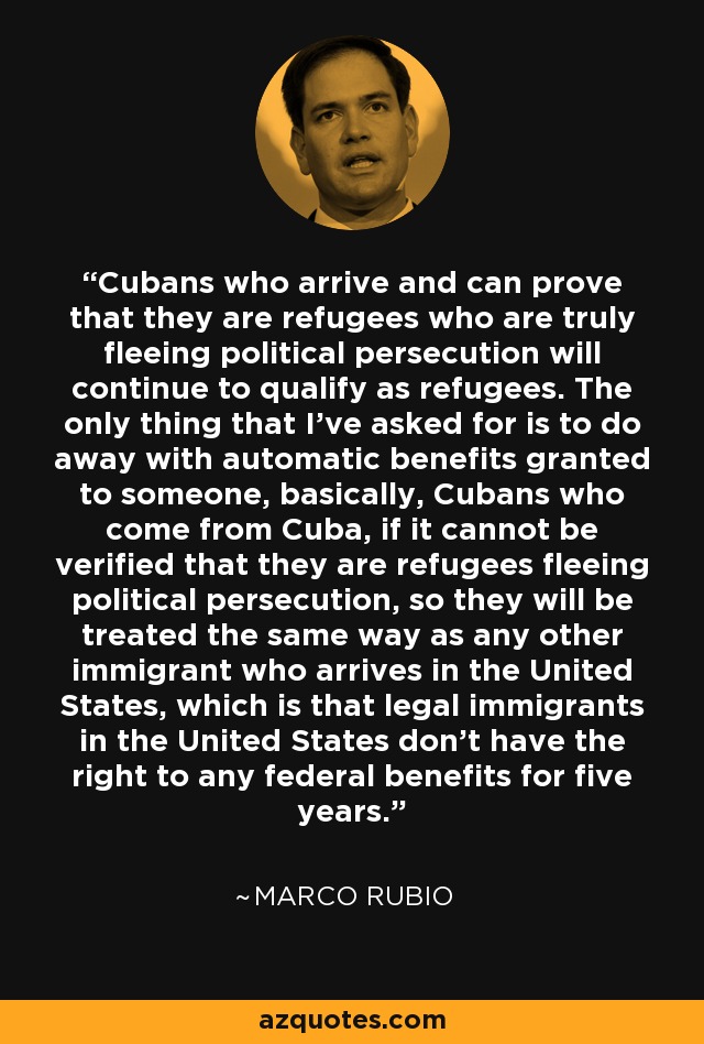 Cubans who arrive and can prove that they are refugees who are truly fleeing political persecution will continue to qualify as refugees. The only thing that I've asked for is to do away with automatic benefits granted to someone, basically, Cubans who come from Cuba, if it cannot be verified that they are refugees fleeing political persecution, so they will be treated the same way as any other immigrant who arrives in the United States, which is that legal immigrants in the United States don't have the right to any federal benefits for five years. - Marco Rubio