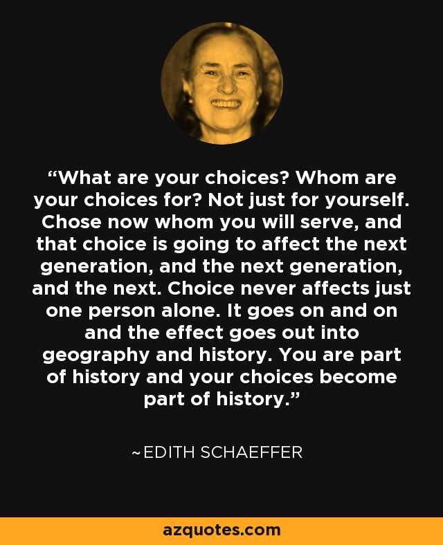 What are your choices? Whom are your choices for? Not just for yourself. Chose now whom you will serve, and that choice is going to affect the next generation, and the next generation, and the next. Choice never affects just one person alone. It goes on and on and the effect goes out into geography and history. You are part of history and your choices become part of history. - Edith Schaeffer