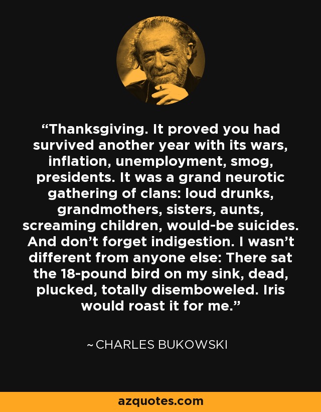 Thanksgiving. It proved you had survived another year with its wars, inflation, unemployment, smog, presidents. It was a grand neurotic gathering of clans: loud drunks, grandmothers, sisters, aunts, screaming children, would-be suicides. And don't forget indigestion. I wasn't different from anyone else: There sat the 18-pound bird on my sink, dead, plucked, totally disemboweled. Iris would roast it for me. - Charles Bukowski
