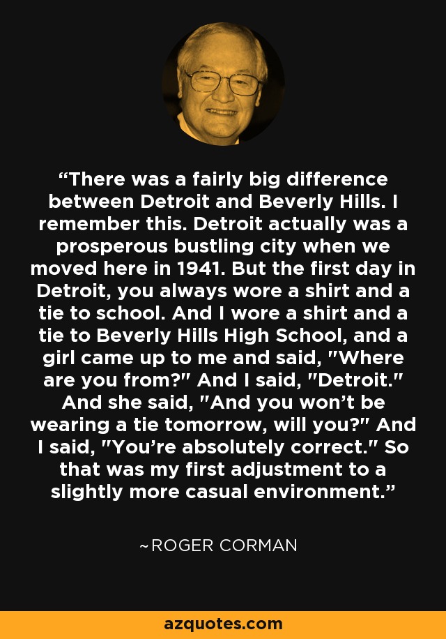 There was a fairly big difference between Detroit and Beverly Hills. I remember this. Detroit actually was a prosperous bustling city when we moved here in 1941. But the first day in Detroit, you always wore a shirt and a tie to school. And I wore a shirt and a tie to Beverly Hills High School, and a girl came up to me and said, 