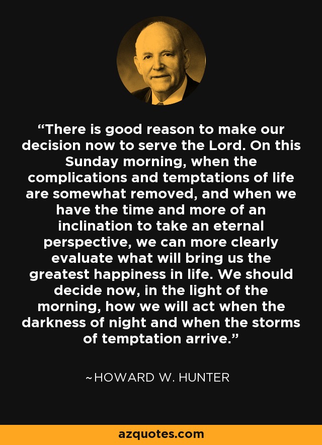 There is good reason to make our decision now to serve the Lord. On this Sunday morning, when the complications and temptations of life are somewhat removed, and when we have the time and more of an inclination to take an eternal perspective, we can more clearly evaluate what will bring us the greatest happiness in life. We should decide now, in the light of the morning, how we will act when the darkness of night and when the storms of temptation arrive. - Howard W. Hunter