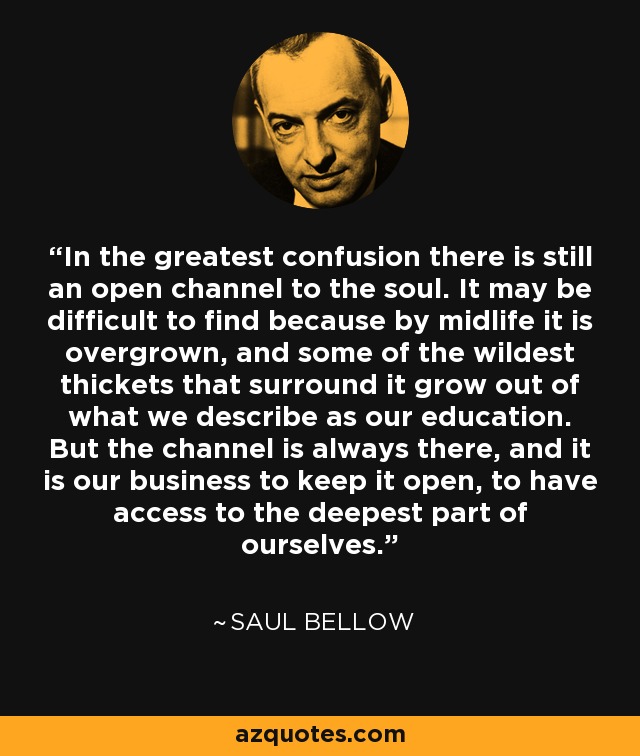 In the greatest confusion there is still an open channel to the soul. It may be difficult to find because by midlife it is overgrown, and some of the wildest thickets that surround it grow out of what we describe as our education. But the channel is always there, and it is our business to keep it open, to have access to the deepest part of ourselves. - Saul Bellow