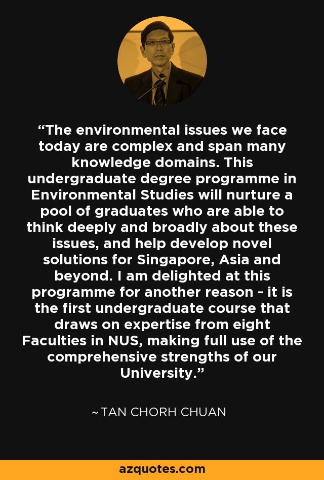 The environmental issues we face today are complex and span many knowledge domains. This undergraduate degree programme in Environmental Studies will nurture a pool of graduates who are able to think deeply and broadly about these issues, and help develop novel solutions for Singapore, Asia and beyond. I am delighted at this programme for another reason - it is the first undergraduate course that draws on expertise from eight Faculties in NUS, making full use of the comprehensive strengths of our University. - Tan Chorh Chuan