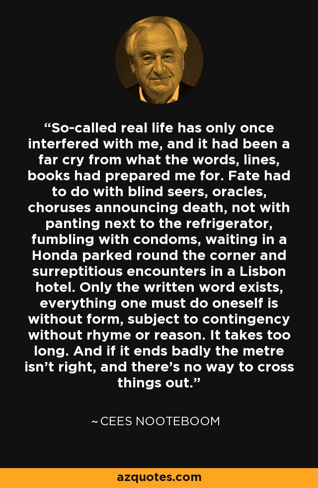 So-called real life has only once interfered with me, and it had been a far cry from what the words, lines, books had prepared me for. Fate had to do with blind seers, oracles, choruses announcing death, not with panting next to the refrigerator, fumbling with condoms, waiting in a Honda parked round the corner and surreptitious encounters in a Lisbon hotel. Only the written word exists, everything one must do oneself is without form, subject to contingency without rhyme or reason. It takes too long. And if it ends badly the metre isn't right, and there's no way to cross things out. - Cees Nooteboom