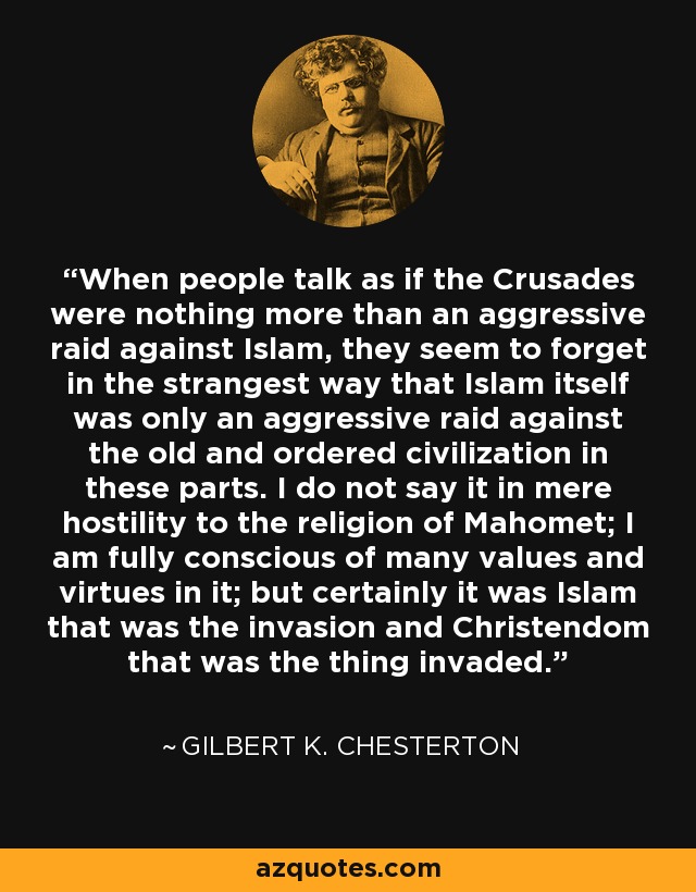 When people talk as if the Crusades were nothing more than an aggressive raid against Islam, they seem to forget in the strangest way that Islam itself was only an aggressive raid against the old and ordered civilization in these parts. I do not say it in mere hostility to the religion of Mahomet; I am fully conscious of many values and virtues in it; but certainly it was Islam that was the invasion and Christendom that was the thing invaded. - Gilbert K. Chesterton