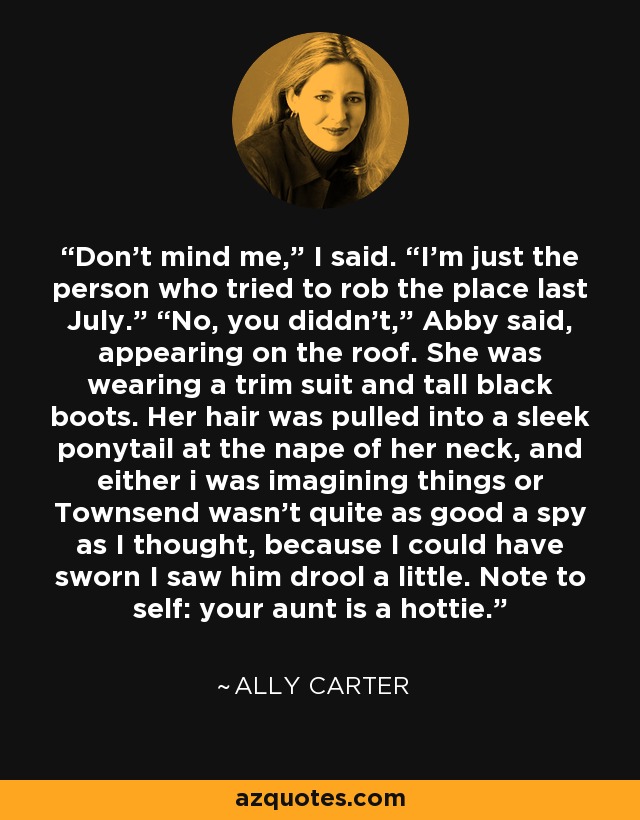 Don’t mind me,” I said. “I’m just the person who tried to rob the place last July.” “No, you diddn’t,” Abby said, appearing on the roof. She was wearing a trim suit and tall black boots. Her hair was pulled into a sleek ponytail at the nape of her neck, and either i was imagining things or Townsend wasn’t quite as good a spy as I thought, because I could have sworn I saw him drool a little. Note to self: your aunt is a hottie. - Ally Carter