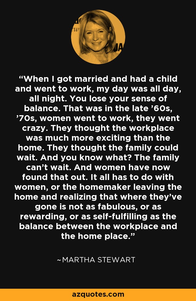 When I got married and had a child and went to work, my day was all day, all night. You lose your sense of balance. That was in the late '60s, '70s, women went to work, they went crazy. They thought the workplace was much more exciting than the home. They thought the family could wait. And you know what? The family can't wait. And women have now found that out. It all has to do with women, or the homemaker leaving the home and realizing that where they've gone is not as fabulous, or as rewarding, or as self-fulfilling as the balance between the workplace and the home place. - Martha Stewart