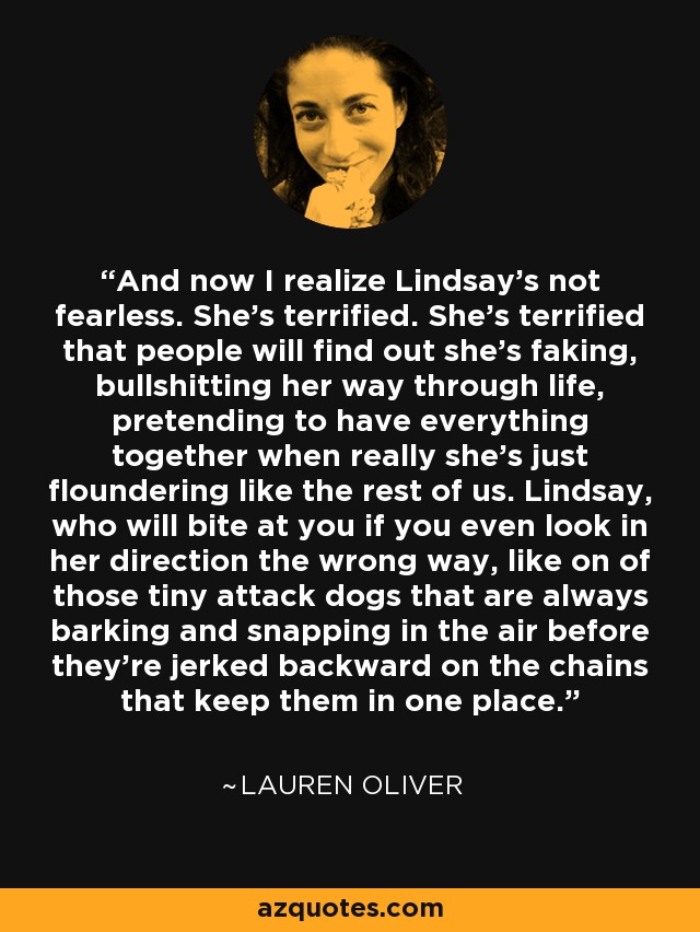 And now I realize Lindsay's not fearless. She's terrified. She's terrified that people will find out she's faking, bullshitting her way through life, pretending to have everything together when really she's just floundering like the rest of us. Lindsay, who will bite at you if you even look in her direction the wrong way, like on of those tiny attack dogs that are always barking and snapping in the air before they're jerked backward on the chains that keep them in one place. - Lauren Oliver