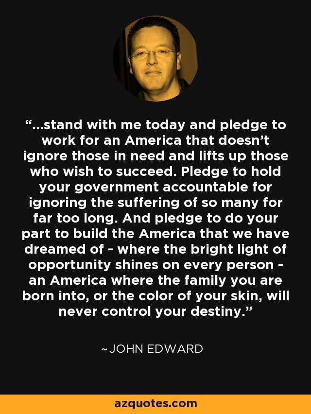 ...stand with me today and pledge to work for an America that doesn't ignore those in need and lifts up those who wish to succeed. Pledge to hold your government accountable for ignoring the suffering of so many for far too long. And pledge to do your part to build the America that we have dreamed of - where the bright light of opportunity shines on every person - an America where the family you are born into, or the color of your skin, will never control your destiny. - John Edward