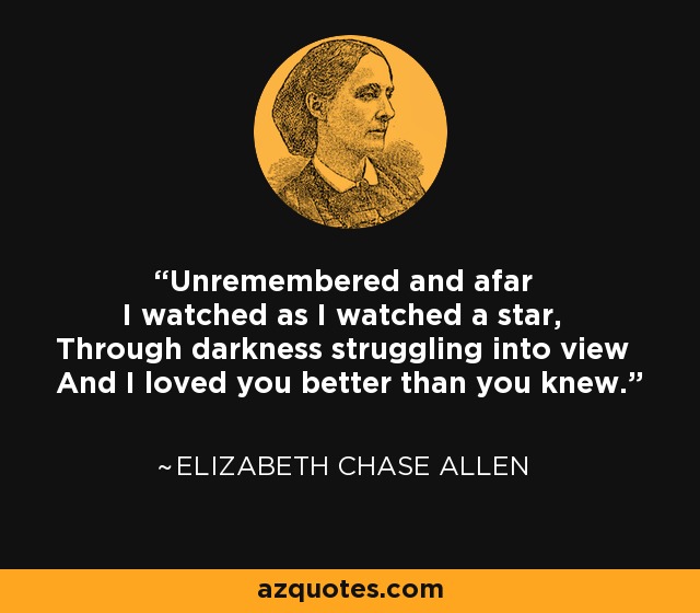 Unremembered and afar I watched as I watched a star, Through darkness struggling into view And I loved you better than you knew. - Elizabeth Chase Allen