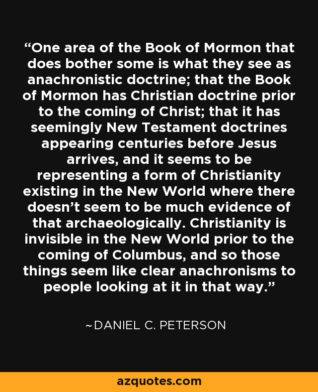 One area of the Book of Mormon that does bother some is what they see as anachronistic doctrine; that the Book of Mormon has Christian doctrine prior to the coming of Christ; that it has seemingly New Testament doctrines appearing centuries before Jesus arrives, and it seems to be representing a form of Christianity existing in the New World where there doesn't seem to be much evidence of that archaeologically. Christianity is invisible in the New World prior to the coming of Columbus, and so those things seem like clear anachronisms to people looking at it in that way. - Daniel C. Peterson