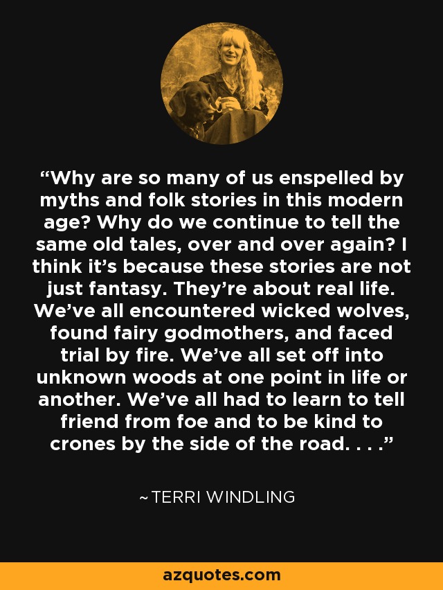 Why are so many of us enspelled by myths and folk stories in this modern age? Why do we continue to tell the same old tales, over and over again? I think it's because these stories are not just fantasy. They're about real life. We've all encountered wicked wolves, found fairy godmothers, and faced trial by fire. We've all set off into unknown woods at one point in life or another. We've all had to learn to tell friend from foe and to be kind to crones by the side of the road. . . . - Terri Windling