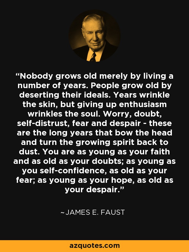 Nobody grows old merely by living a number of years. People grow old by deserting their ideals. Years wrinkle the skin, but giving up enthusiasm wrinkles the soul. Worry, doubt, self-distrust, fear and despair - these are the long years that bow the head and turn the growing spirit back to dust. You are as young as your faith and as old as your doubts; as young as you self-confidence, as old as your fear; as young as your hope, as old as your despair. - James E. Faust