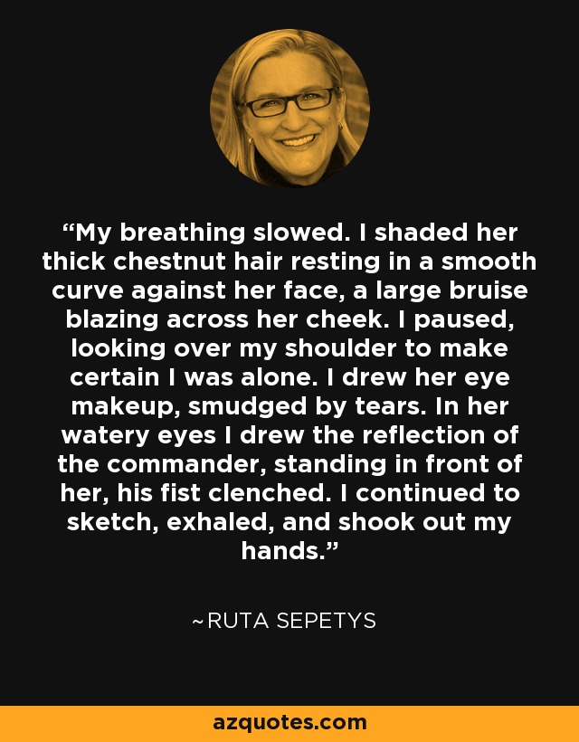 My breathing slowed. I shaded her thick chestnut hair resting in a smooth curve against her face, a large bruise blazing across her cheek. I paused, looking over my shoulder to make certain I was alone. I drew her eye makeup, smudged by tears. In her watery eyes I drew the reflection of the commander, standing in front of her, his fist clenched. I continued to sketch, exhaled, and shook out my hands. - Ruta Sepetys