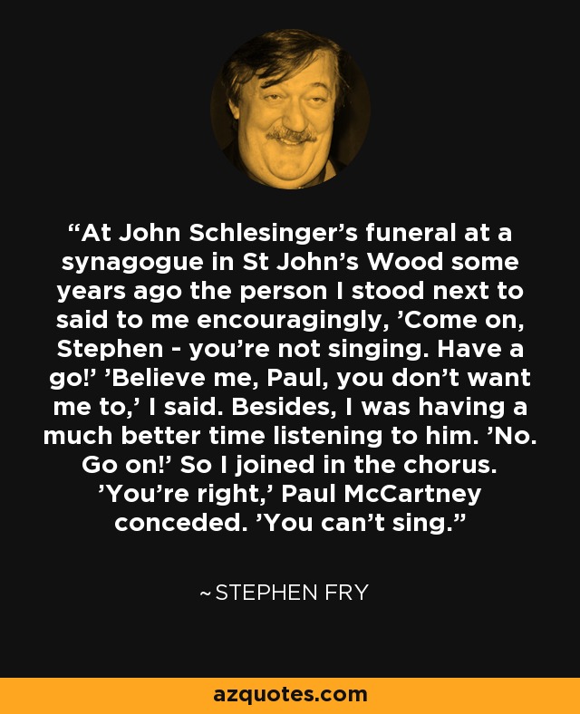 At John Schlesinger's funeral at a synagogue in St John's Wood some years ago the person I stood next to said to me encouragingly, 'Come on, Stephen - you're not singing. Have a go!' 'Believe me, Paul, you don't want me to,' I said. Besides, I was having a much better time listening to him. 'No. Go on!' So I joined in the chorus. 'You're right,' Paul McCartney conceded. 'You can't sing. - Stephen Fry