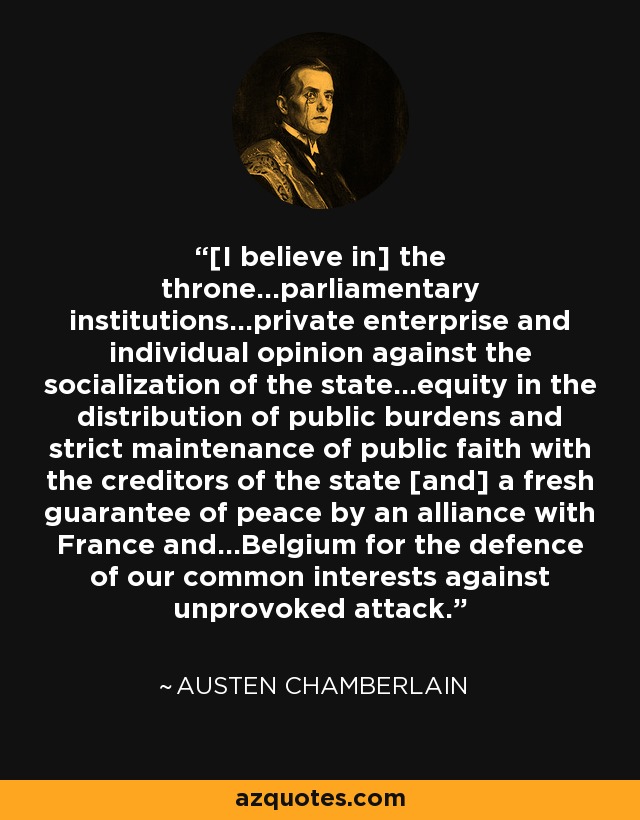 [I believe in] the throne...parliamentary institutions...private enterprise and individual opinion against the socialization of the state...equity in the distribution of public burdens and strict maintenance of public faith with the creditors of the state [and] a fresh guarantee of peace by an alliance with France and...Belgium for the defence of our common interests against unprovoked attack. - Austen Chamberlain