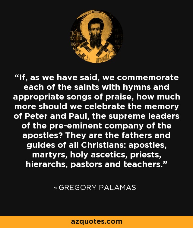 If, as we have said, we commemorate each of the saints with hymns and appropriate songs of praise, how much more should we celebrate the memory of Peter and Paul, the supreme leaders of the pre-eminent company of the apostles? They are the fathers and guides of all Christians: apostles, martyrs, holy ascetics, priests, hierarchs, pastors and teachers. - Gregory Palamas