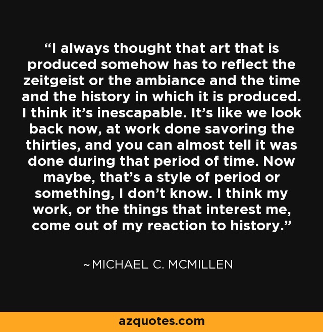 I always thought that art that is produced somehow has to reflect the zeitgeist or the ambiance and the time and the history in which it is produced. I think it's inescapable. It's like we look back now, at work done savoring the thirties, and you can almost tell it was done during that period of time. Now maybe, that's a style of period or something, I don't know. I think my work, or the things that interest me, come out of my reaction to history. - Michael C. McMillen