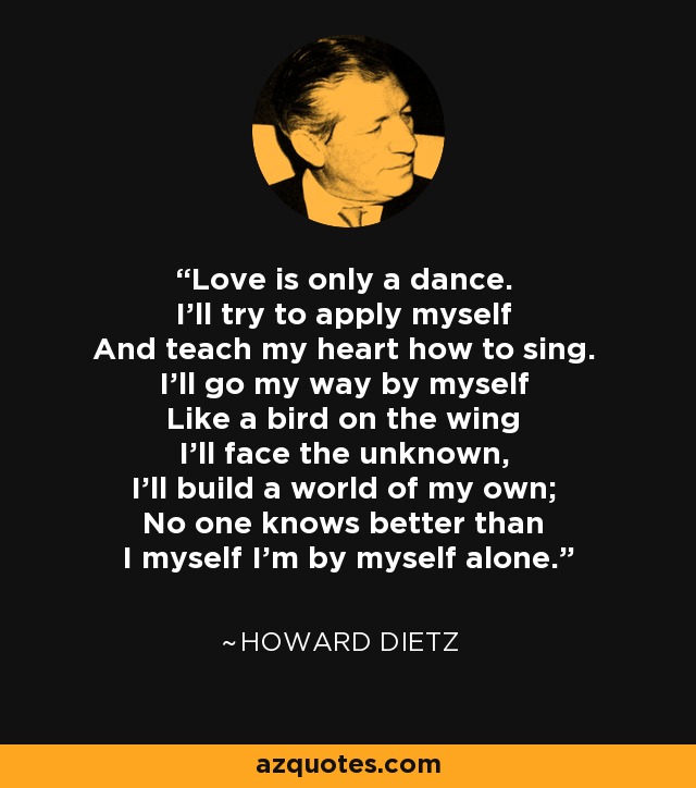 Love is only a dance. I'll try to apply myself And teach my heart how to sing. I'll go my way by myself Like a bird on the wing I'll face the unknown, I'll build a world of my own; No one knows better than I myself I'm by myself alone. - Howard Dietz