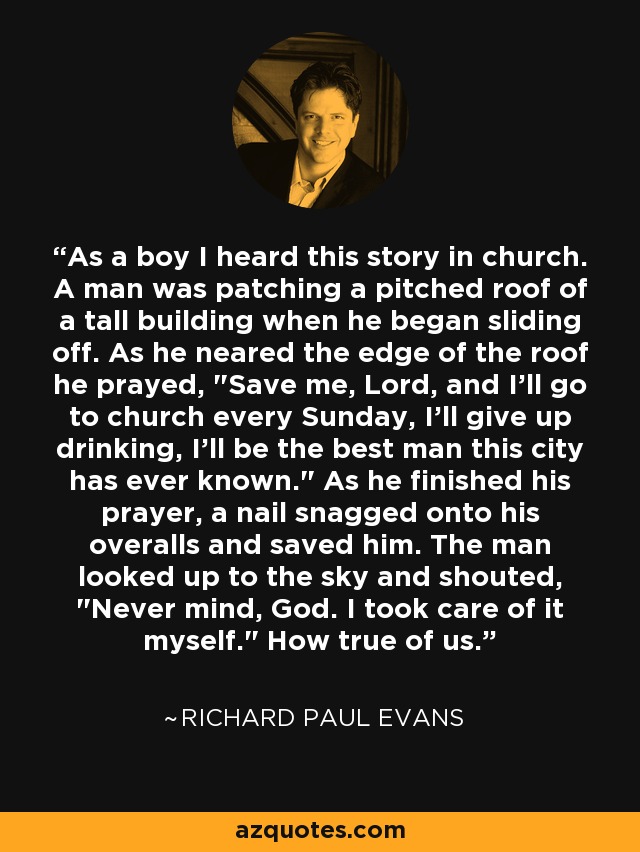 As a boy I heard this story in church. A man was patching a pitched roof of a tall building when he began sliding off. As he neared the edge of the roof he prayed, 