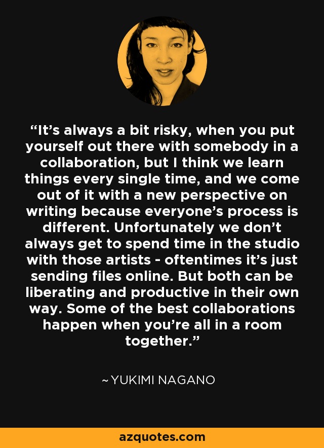 It's always a bit risky, when you put yourself out there with somebody in a collaboration, but I think we learn things every single time, and we come out of it with a new perspective on writing because everyone's process is different. Unfortunately we don't always get to spend time in the studio with those artists - oftentimes it's just sending files online. But both can be liberating and productive in their own way. Some of the best collaborations happen when you're all in a room together. - Yukimi Nagano